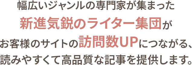 幅広いジャンルの専門家が集まった新進気鋭のライター集団が、お客様のサイトの訪問数アップにつながる、読みやすくて高品質な記事を提供します。